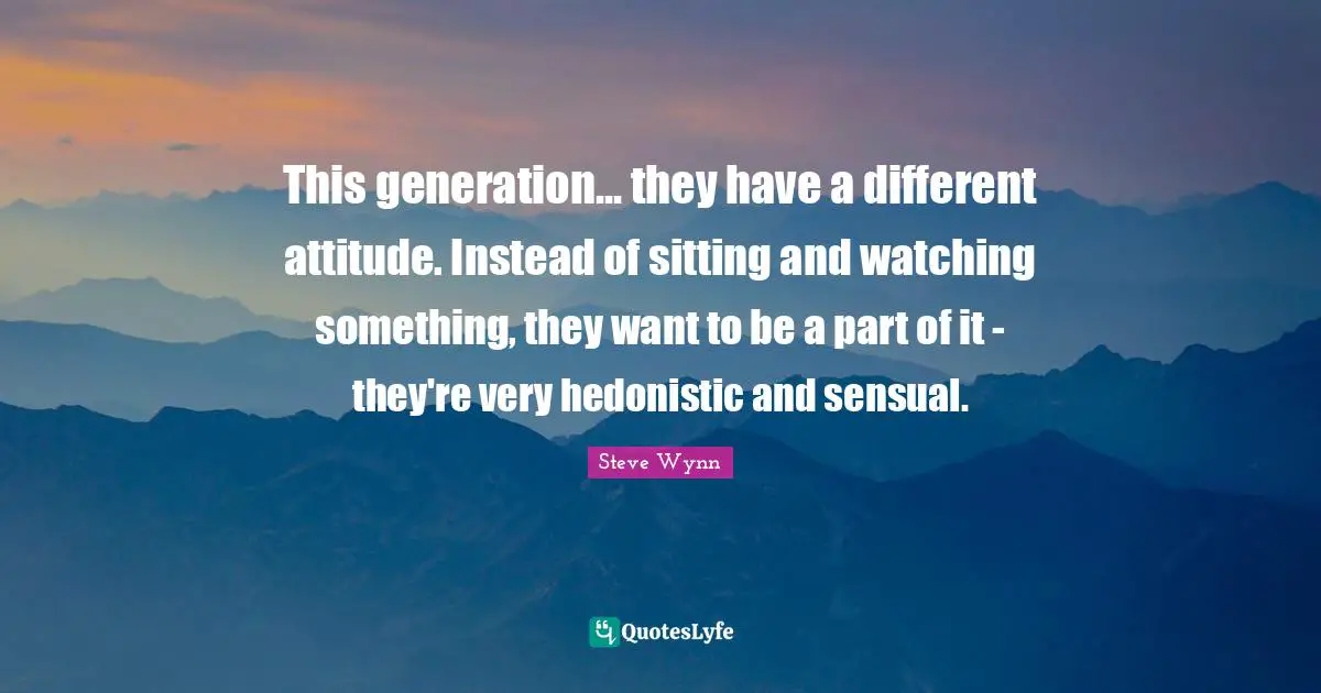This generation... they have a different attitude. Instead of sitting and watching something, they want to be a part of it - they're very hedonistic and sensual.
