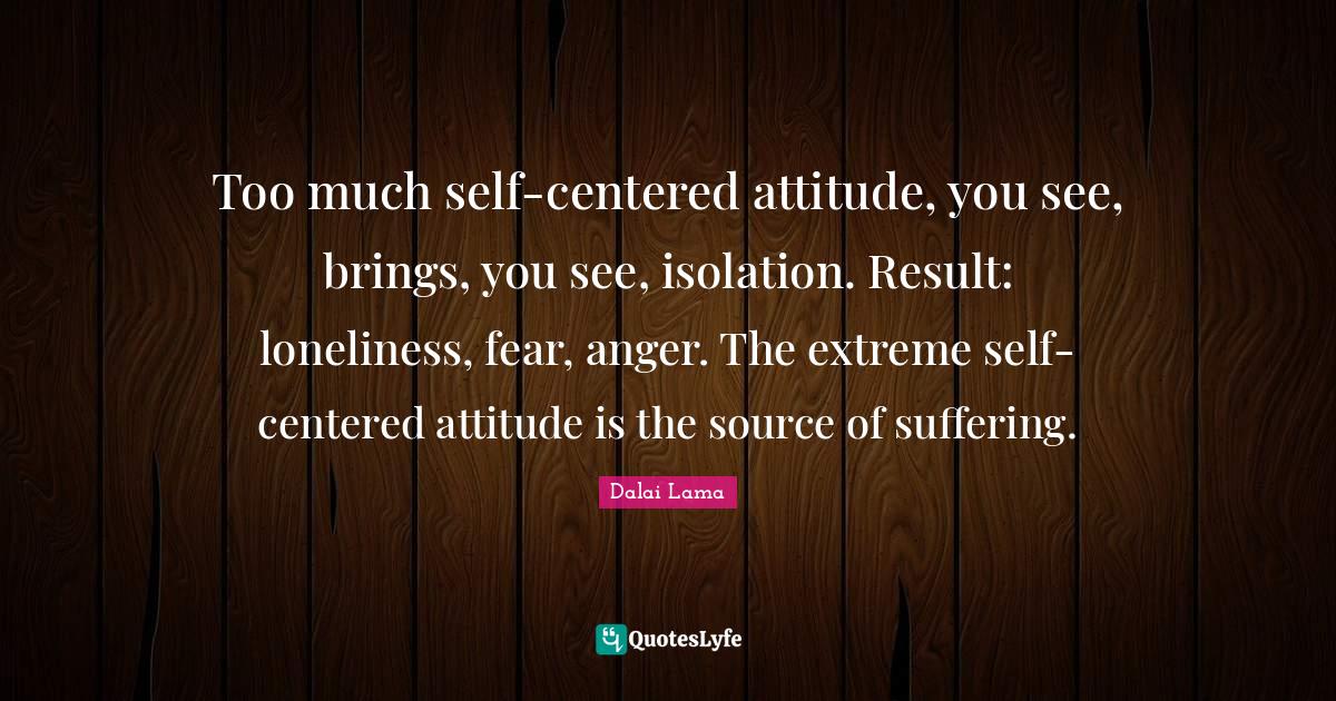 Too much selfcentered attitude, you see, brings, you see, isolation