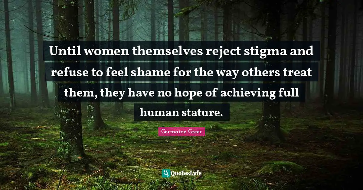 Germaine Greer Quotes: "Until women themselves reject stigma and refuse to feel shame for the way others treat them, they have no hope of achieving full human stature."