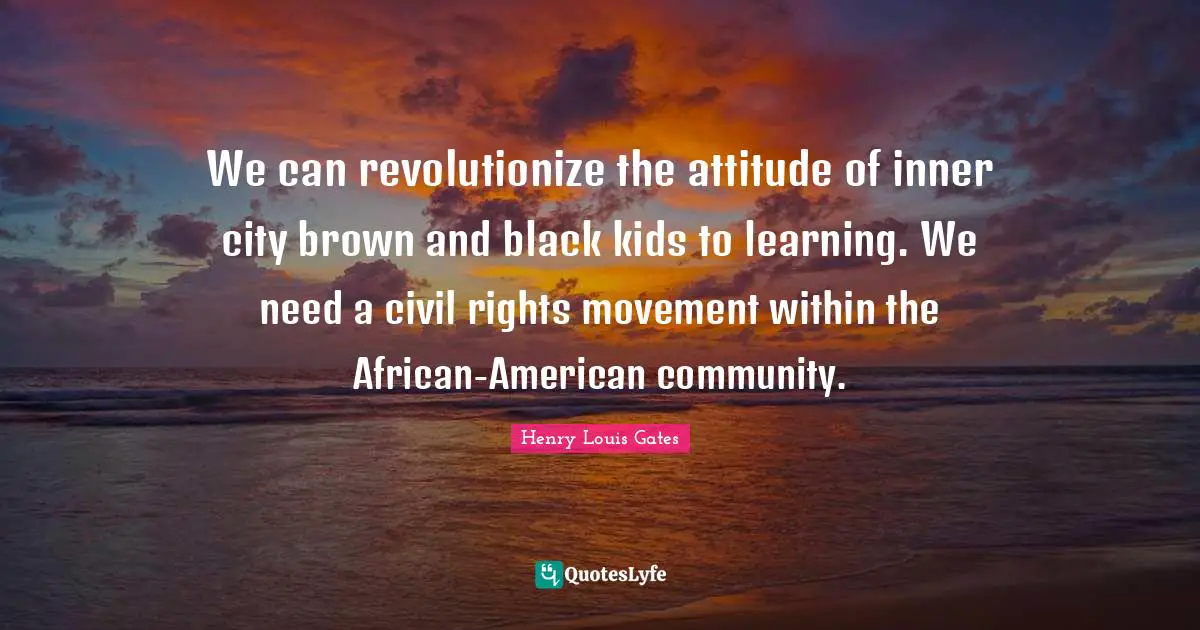 We can revolutionize the attitude of inner city brown and black kids to learning. We need a civil rights movement within the African-American community.