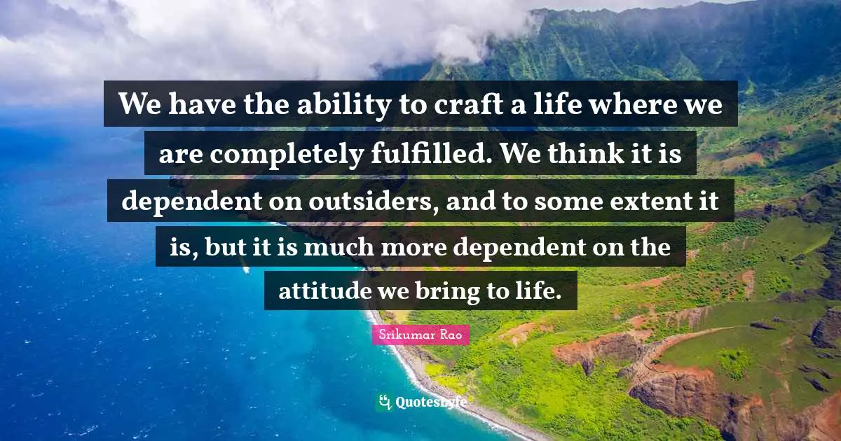 We have the ability to craft a life where we are completely fulfilled. We think it is dependent on outsiders, and to some extent it is, but it is much more dependent on the attitude we bring to life.