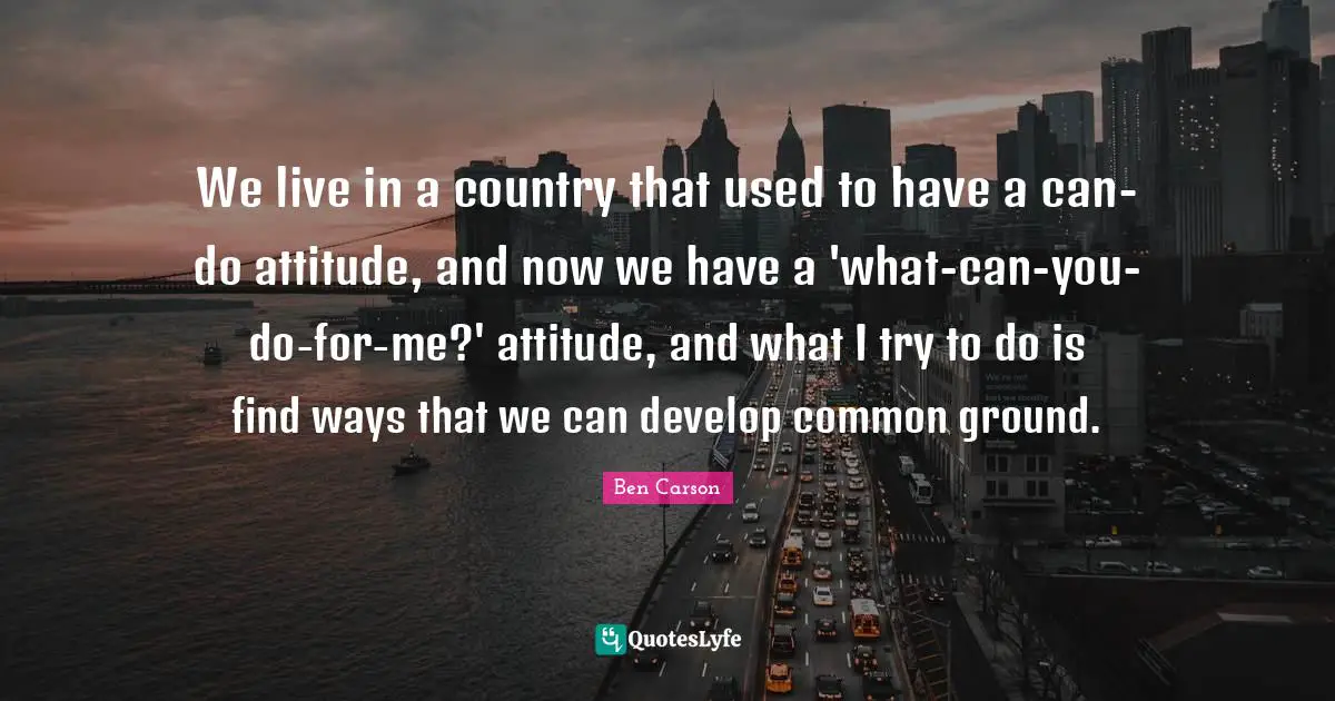 We live in a country that used to have a can-do attitude, and now we have a 'what-can-you-do-for-me?' attitude, and what I try to do is find ways that we can develop common ground.