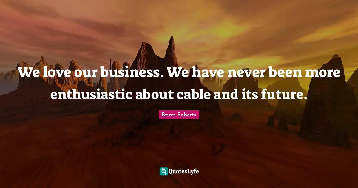 We love our business. We have never been more enthusiastic about cable and its future.