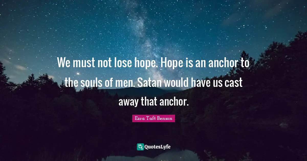 We must not lose hope. Hope is an anchor to the souls of men. Satan would have us cast away that anchor.