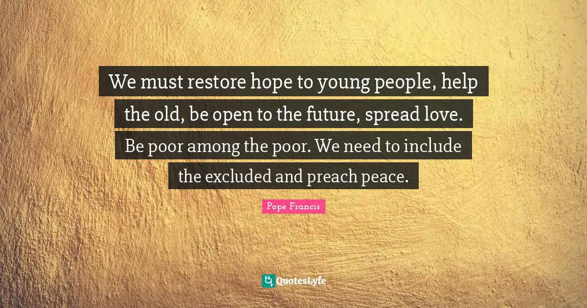 We must restore hope to young people, help the old, be open to the future, spread love. Be poor among the poor. We need to include the excluded and preach peace.