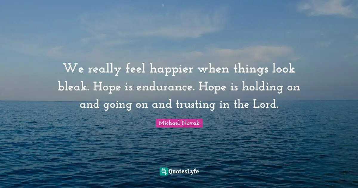 We really feel happier when things look bleak. Hope is endurance. Hope is holding on and going on and trusting in the Lord.