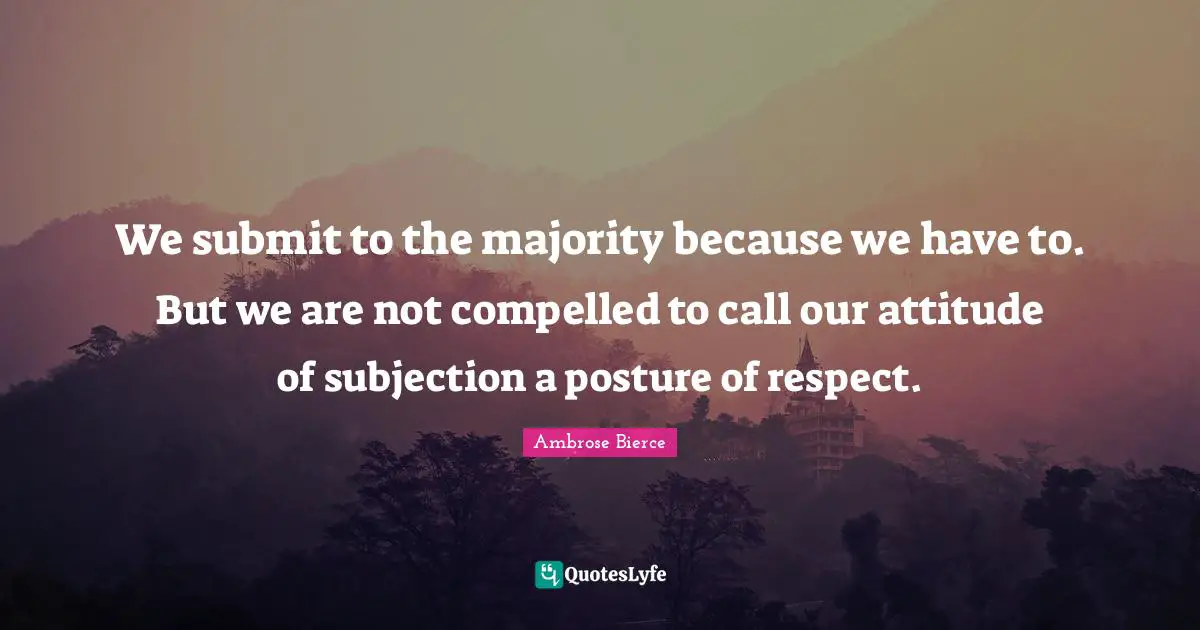 We submit to the majority because we have to. But we are not compelled to call our attitude of subjection a posture of respect.