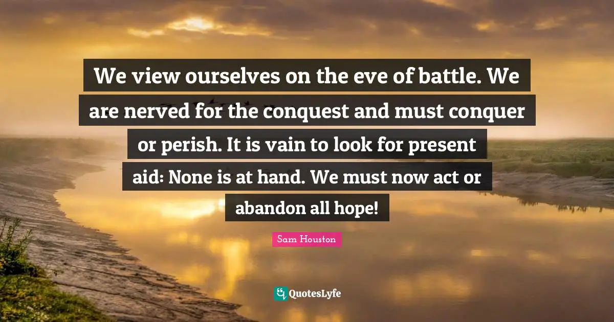 We view ourselves on the eve of battle. We are nerved for the conquest and must conquer or perish. It is vain to look for present aid: None is at hand. We must now act or abandon all hope!