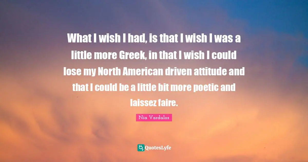 What I wish I had, is that I wish I was a little more Greek, in that I wish I could lose my North American driven attitude and that I could be a little bit more poetic and laissez faire.