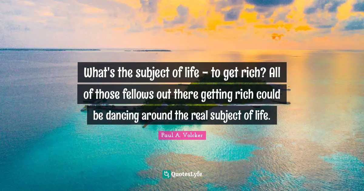 What's the subject of life - to get rich? All of those fellows out there getting rich could be dancing around the real subject of life.