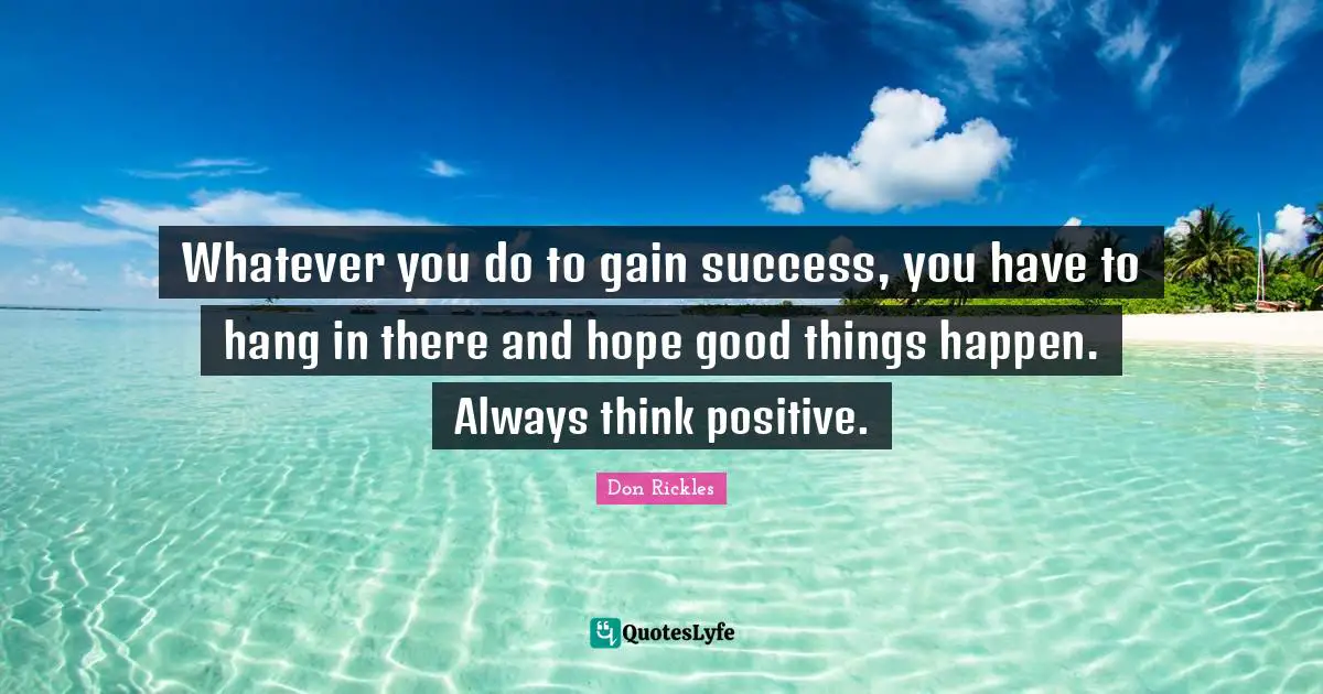 Whatever you do to gain success, you have to hang in there and hope good things happen. Always think positive.