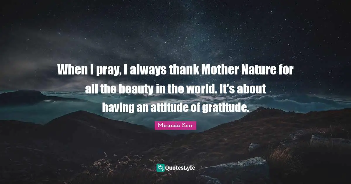 When I pray, I always thank Mother Nature for all the beauty in the world. It's about having an attitude of gratitude.