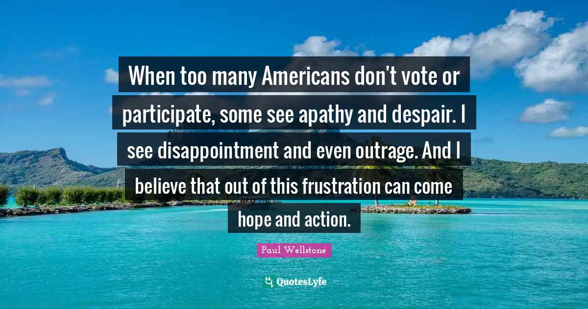 Paul Wellstone Quotes: "When too many Americans don't vote or participate, some see apathy and despair. I see disappointment and even outrage. And I believe that out of this frustration can come hope and action."