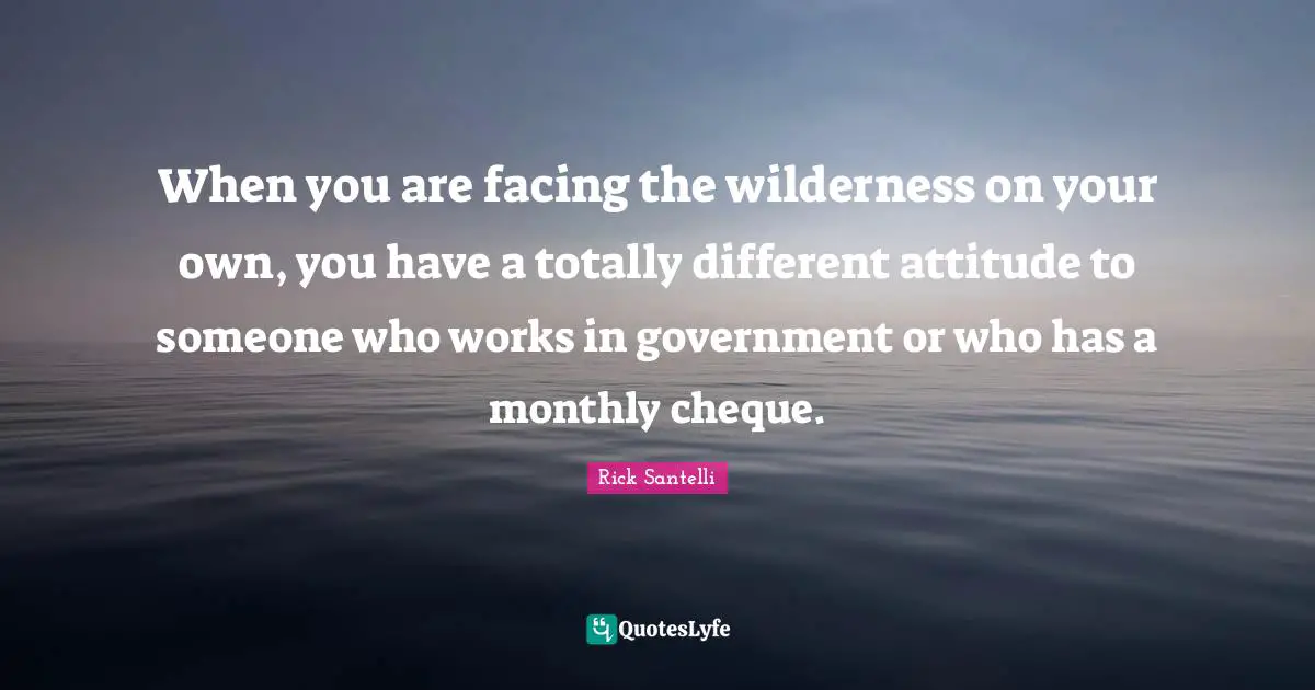 When you are facing the wilderness on your own, you have a totally different attitude to someone who works in government or who has a monthly cheque.
