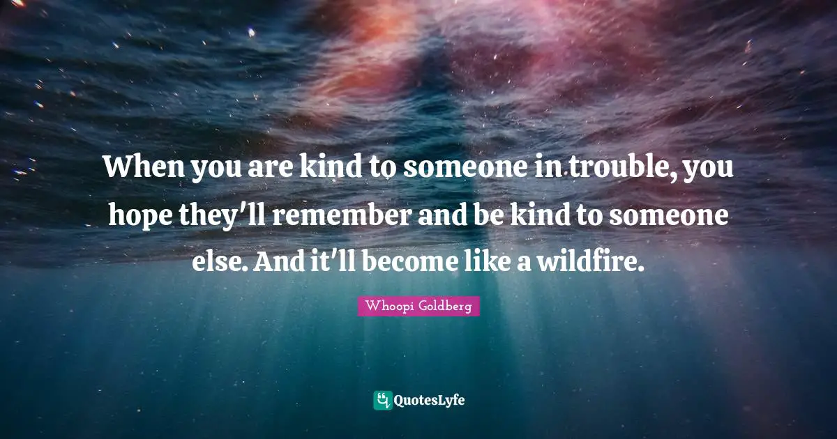 When you are kind to someone in trouble, you hope they'll remember and be kind to someone else. And it'll become like a wildfire.