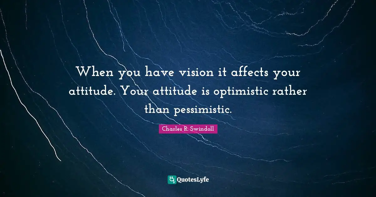 When you have vision it affects your attitude. Your attitude is optimistic rather than pessimistic.
