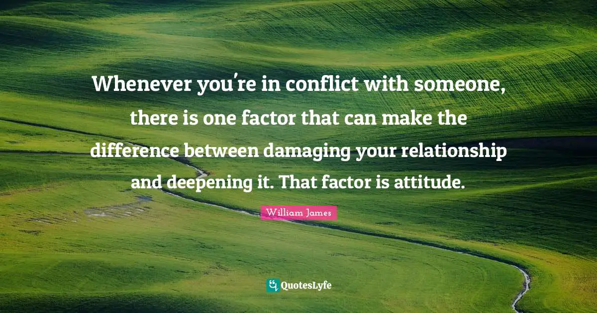 William James Quotes: "Whenever you're in conflict with someone, there is one factor that can make the difference between damaging your relationship and deepening it. That factor is attitude."