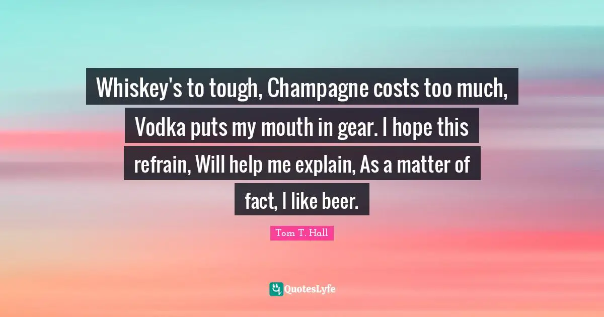Whiskey's to tough, Champagne costs too much, Vodka puts my mouth in gear. I hope this refrain, Will help me explain, As a matter of fact, I like beer.