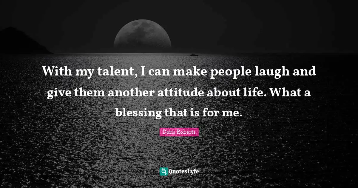 With my talent, I can make people laugh and give them another attitude about life. What a blessing that is for me.