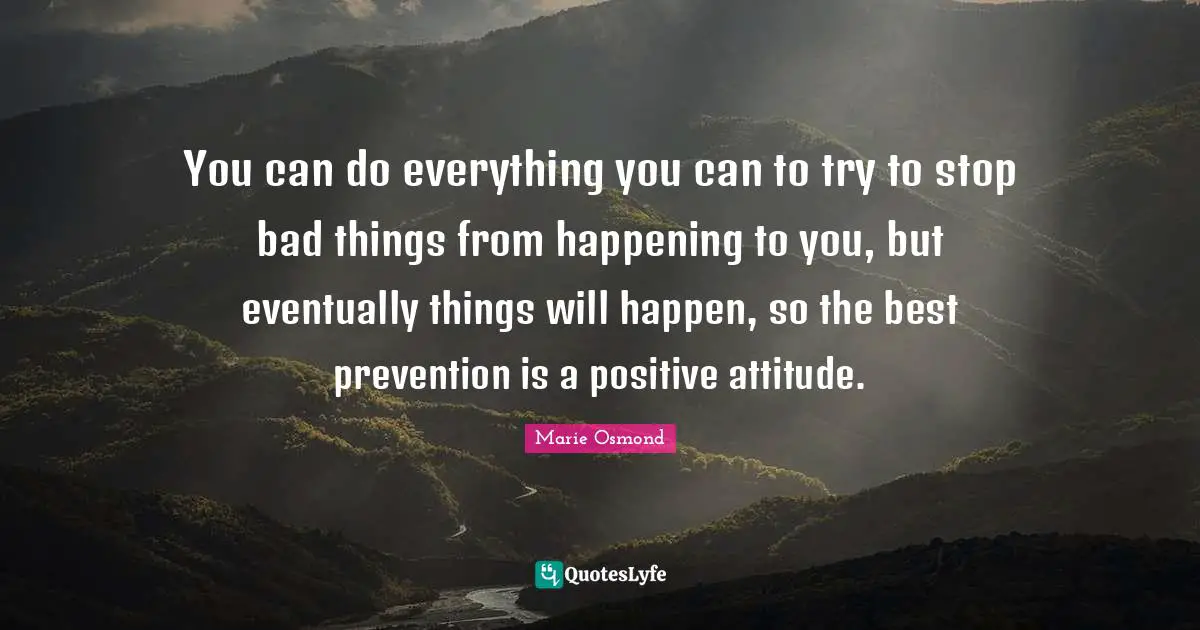 You can do everything you can to try to stop bad things from happening to you, but eventually things will happen, so the best prevention is a positive attitude.
