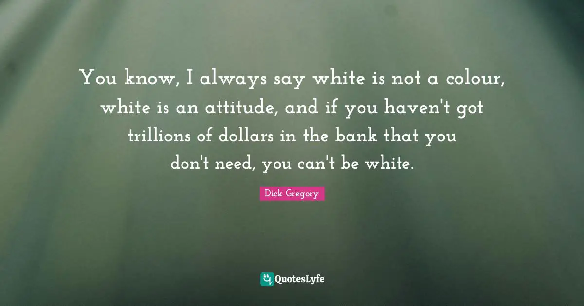 Dick Gregory Quotes: "You know, I always say white is not a colour, white is an attitude, and if you haven't got trillions of dollars in the bank that you don't need, you can't be white."