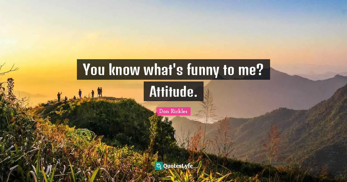 You know what's funny to me? Attitude.