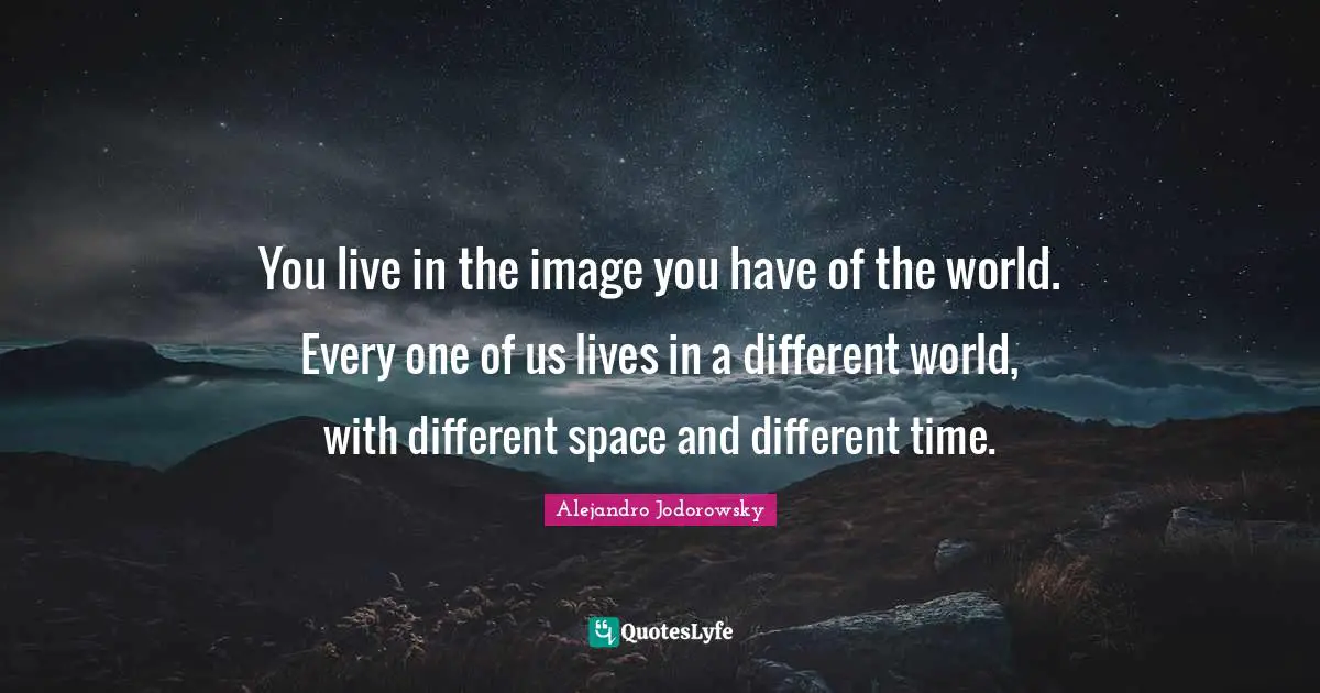 You live in the image you have of the world. Every one of us lives in a different world, with different space and different time.