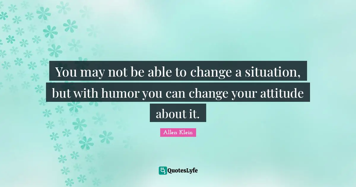 You may not be able to change a situation, but with humor you can change your attitude about it.