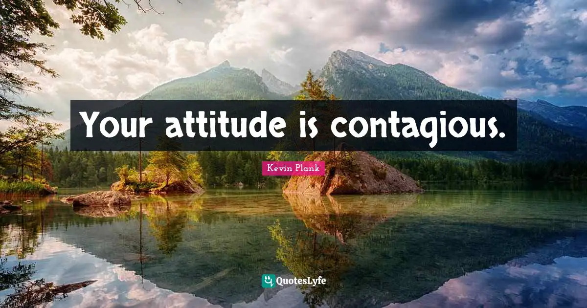 Your attitude is contagious.
