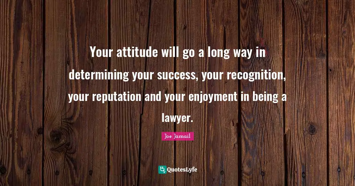 Your attitude will go a long way in determining your success, your recognition, your reputation and your enjoyment in being a lawyer.