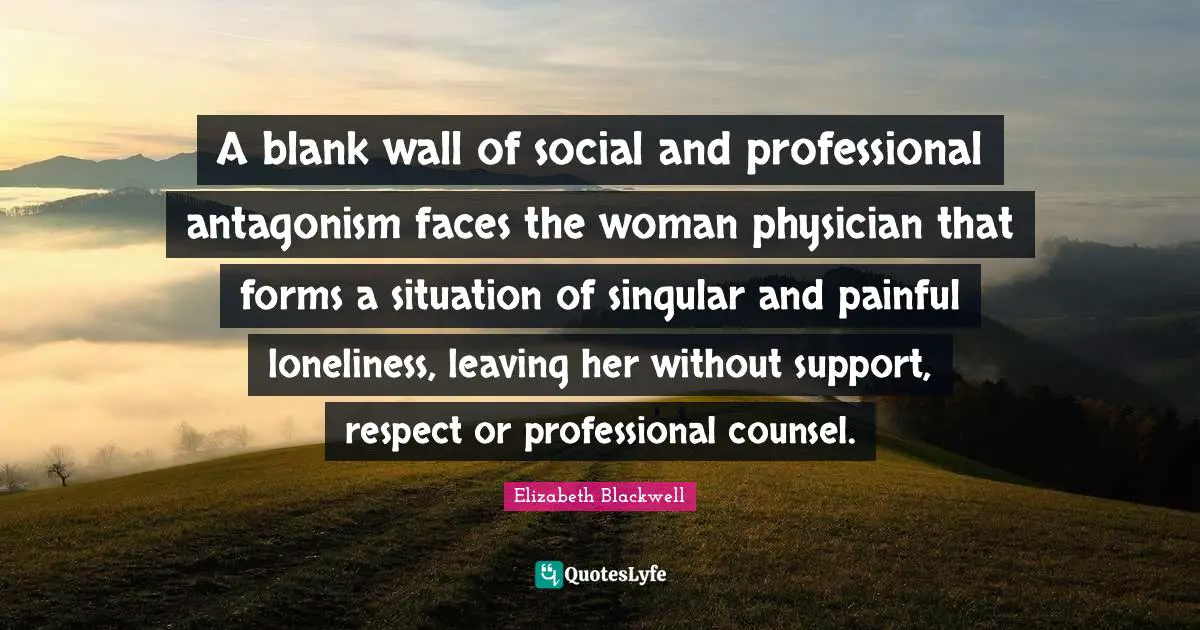 Elizabeth Blackwell Quotes: "A blank wall of social and professional antagonism faces the woman physician that forms a situation of singular and painful loneliness, leaving her without support, respect or professional counsel."