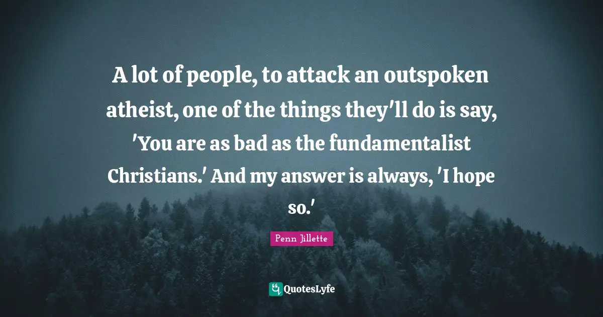 A lot of people, to attack an outspoken atheist, one of the things they'll do is say, 'You are as bad as the fundamentalist Christians.' And my answer is always, 'I hope so.'