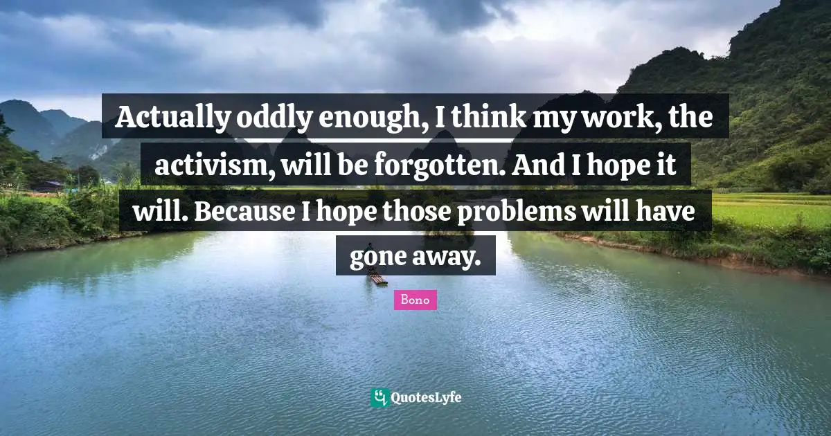 Actually oddly enough, I think my work, the activism, will be forgotten. And I hope it will. Because I hope those problems will have gone away.