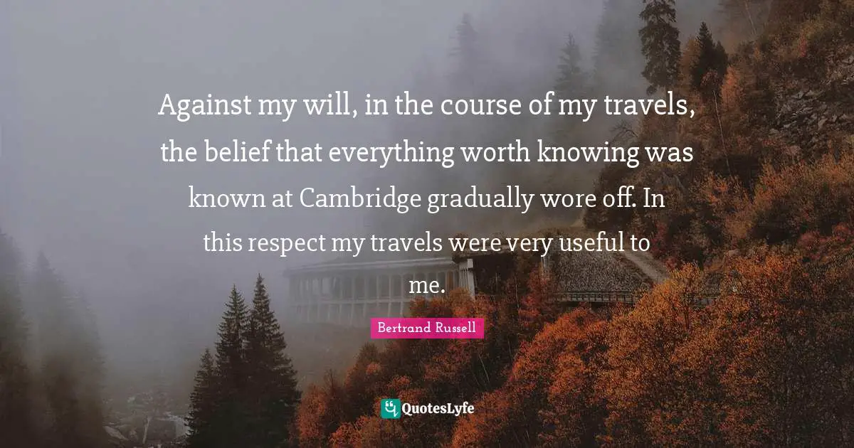 Bertrand Russell Quotes: "Against my will, in the course of my travels, the belief that everything worth knowing was known at Cambridge gradually wore off. In this respect my travels were very useful to me."