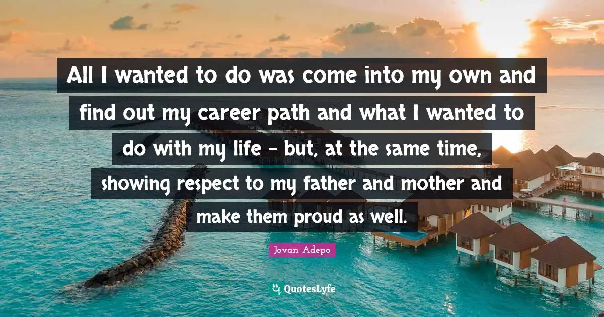 All I wanted to do was come into my own and find out my career path and what I wanted to do with my life - but, at the same time, showing respect to my father and mother and make them proud as well.