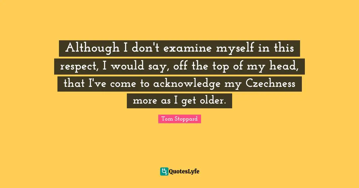 Although I don't examine myself in this respect, I would say, off the top of my head, that I've come to acknowledge my Czechness more as I get older.