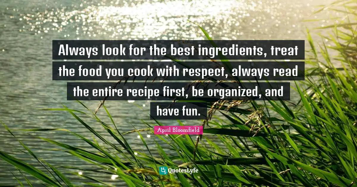 Always look for the best ingredients, treat the food you cook with respect, always read the entire recipe first, be organized, and have fun.