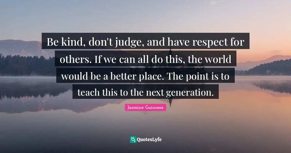 Be kind, don't judge, and have respect for others. If we can all do this, the world would be a better place. The point is to teach this to the next generation.