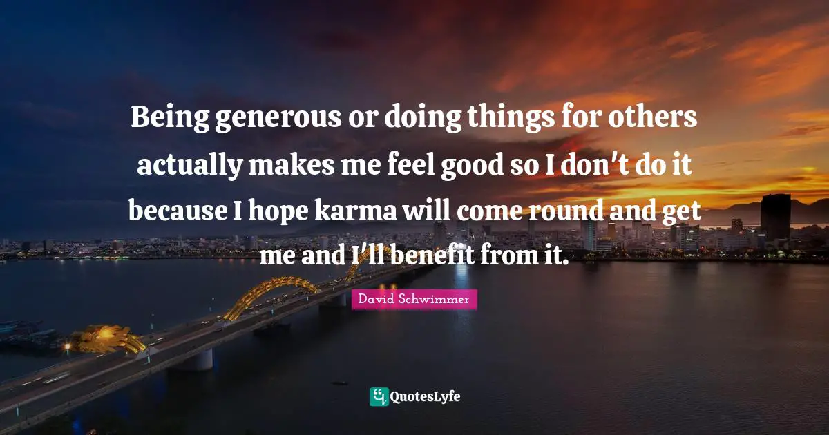 Being generous or doing things for others actually makes me feel good so I don't do it because I hope karma will come round and get me and I'll benefit from it.