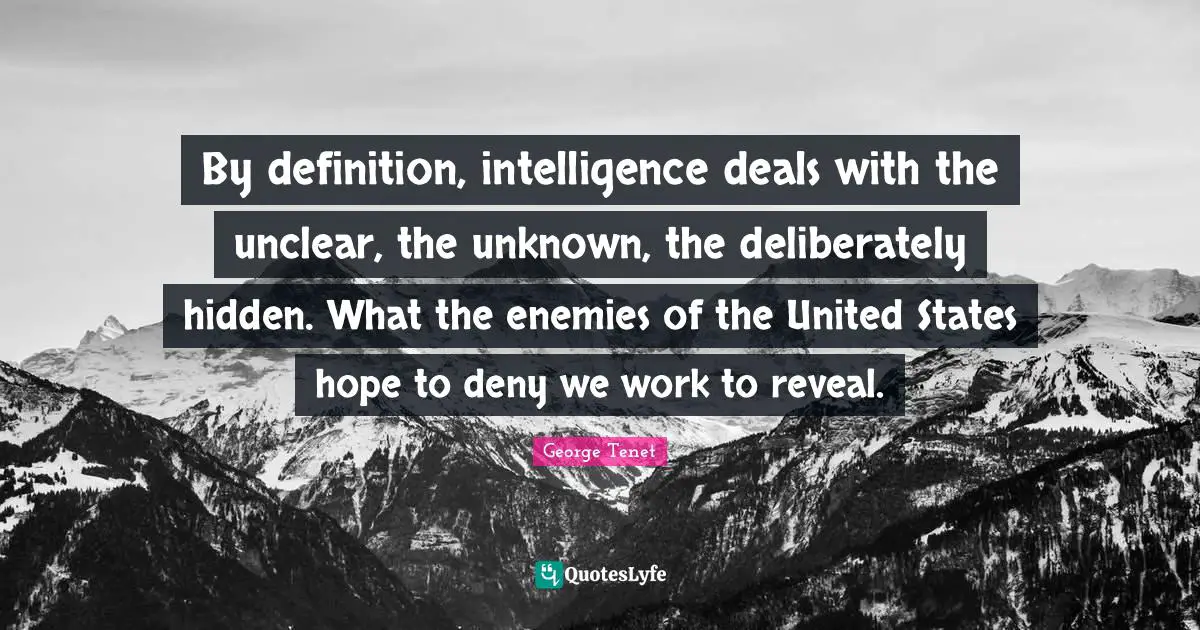 By definition, intelligence deals with the unclear, the unknown, the deliberately hidden. What the enemies of the United States hope to deny we work to reveal.