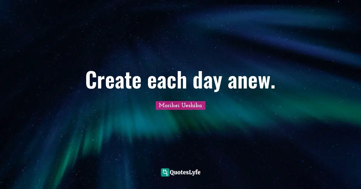 Create each day anew.