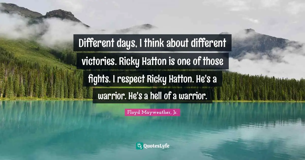 Different days, I think about different victories. Ricky Hatton is one of those fights. I respect Ricky Hatton. He's a warrior. He's a hell of a warrior.