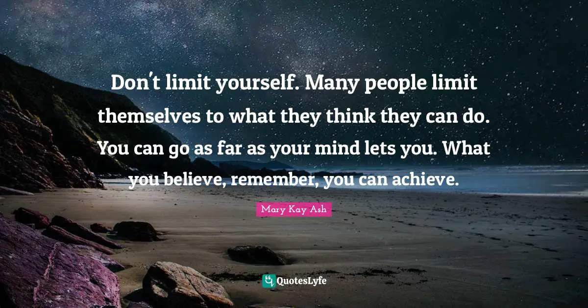 Mary Kay Ash Quotes: Don't limit yourself. Many people limit themselves to what they think they can do. You can go as far as your mind lets you. What you believe, remember, you can achieve.
