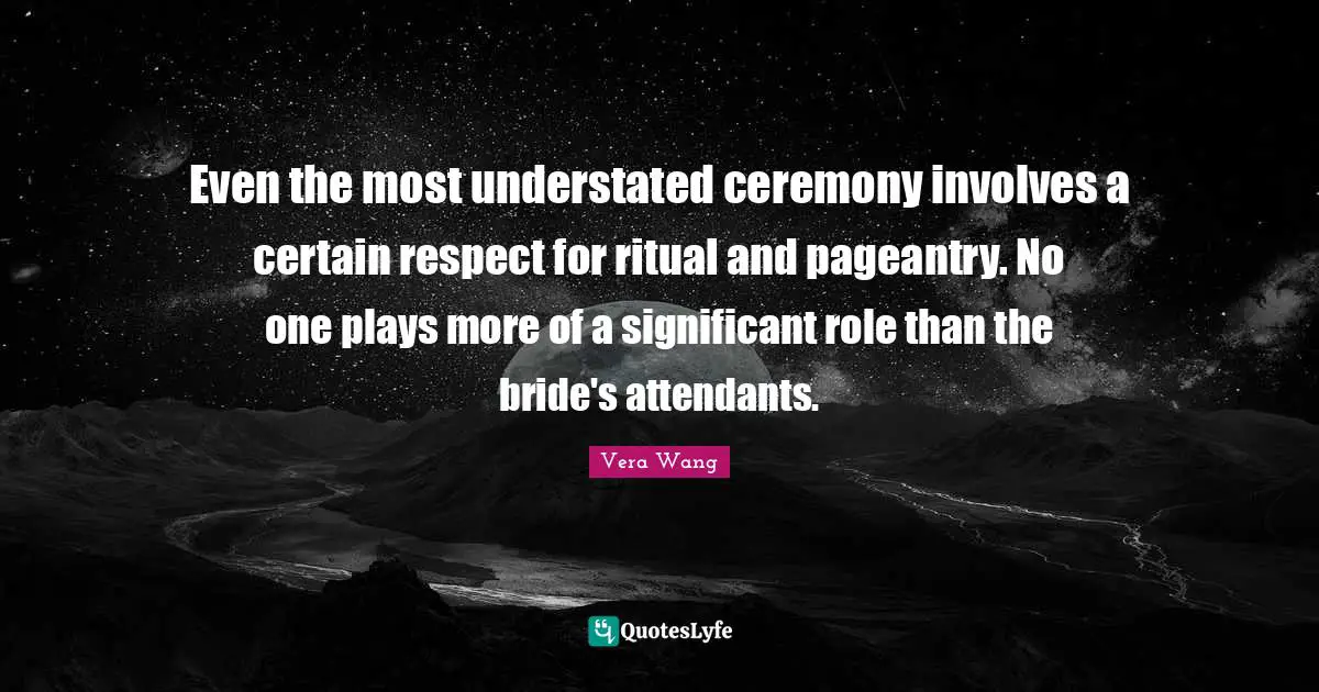 Vera Wang Quotes: "Even the most understated ceremony involves a certain respect for ritual and pageantry. No one plays more of a significant role than the bride's attendants."