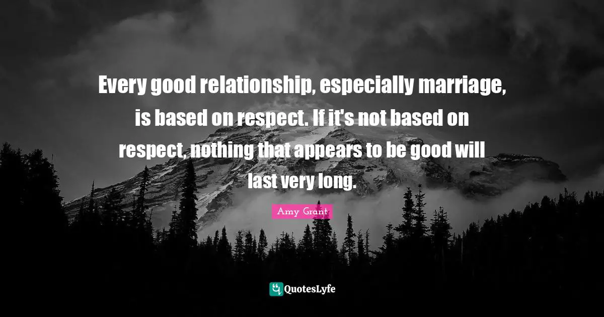 Every good relationship, especially marriage, is based on respect. If it's not based on respect, nothing that appears to be good will last very long.