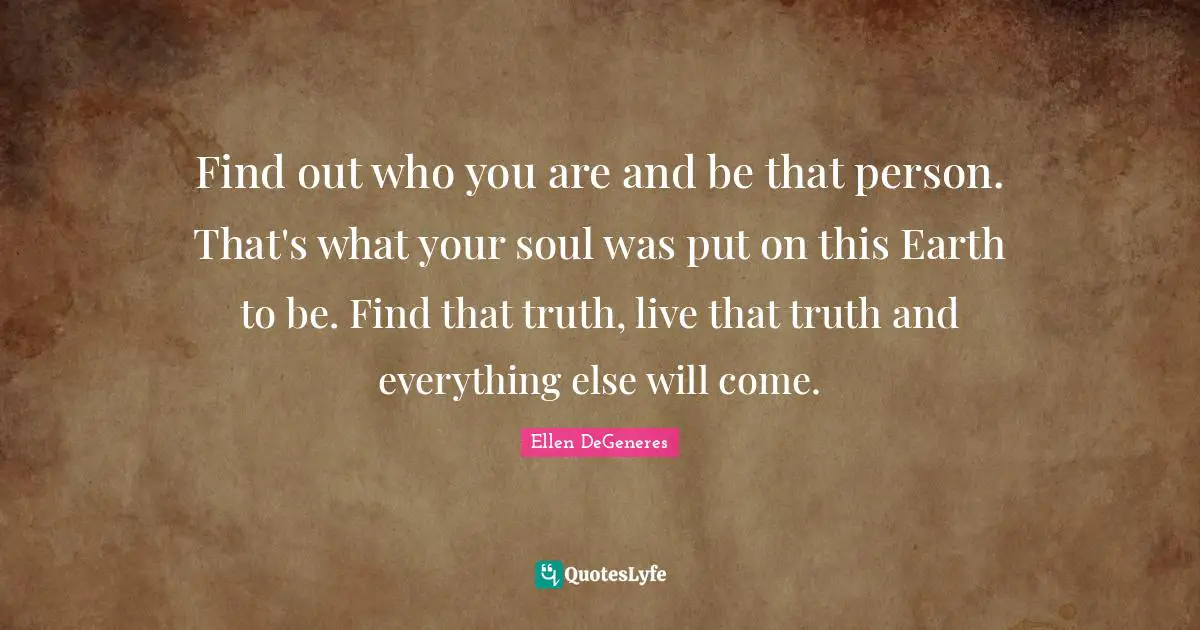 Find out who you are and be that person. That's what your soul was put on this Earth to be. Find that truth, live that truth and everything else will come.