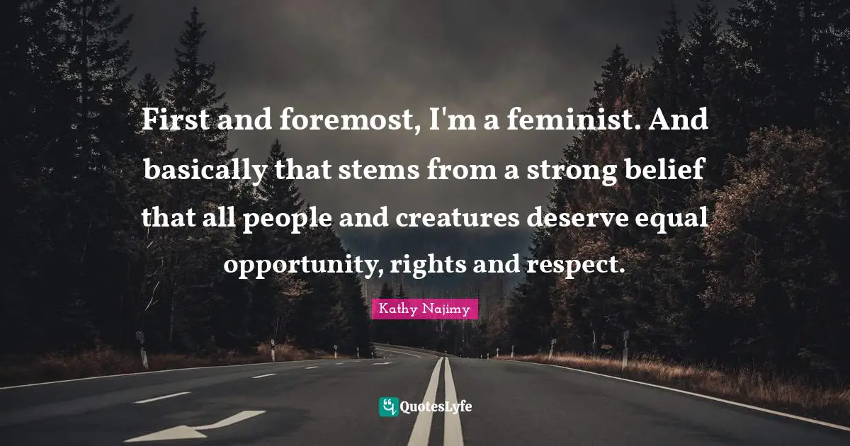 First and foremost, I'm a feminist. And basically that stems from a strong belief that all people and creatures deserve equal opportunity, rights and respect.