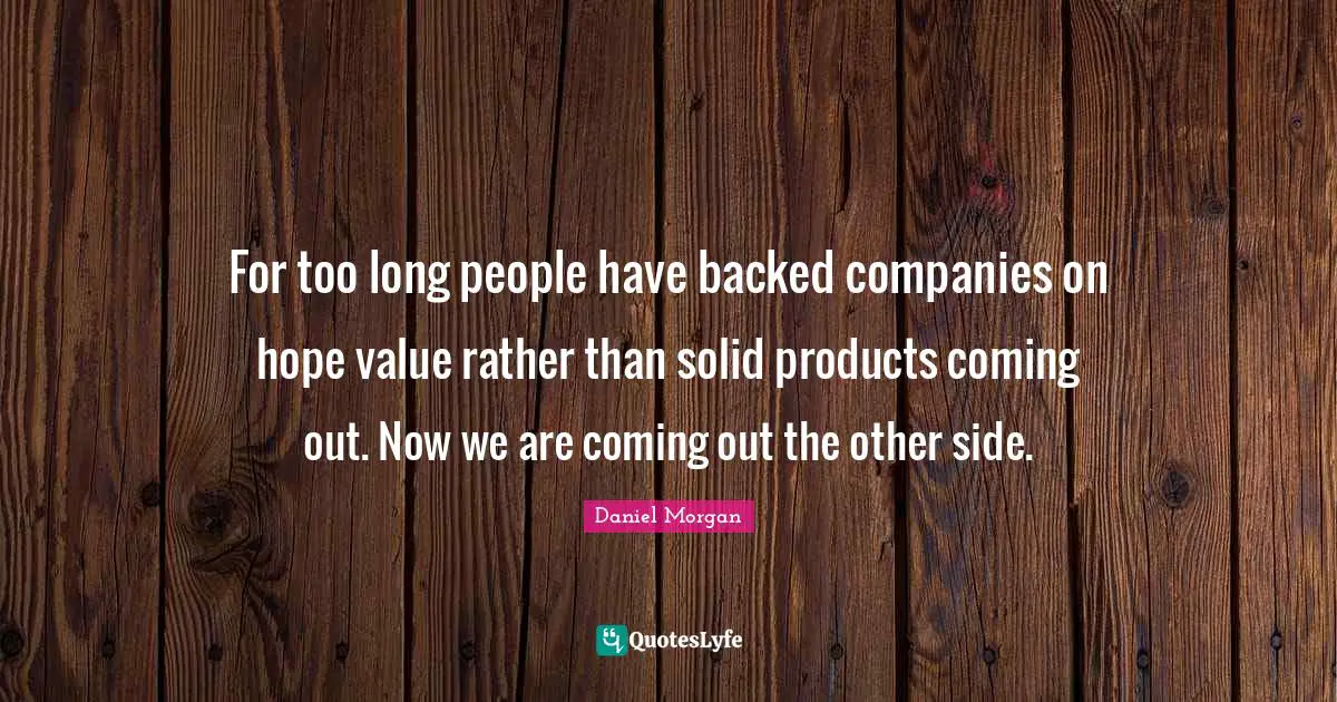 For too long people have backed companies on hope value rather than solid products coming out. Now we are coming out the other side.
