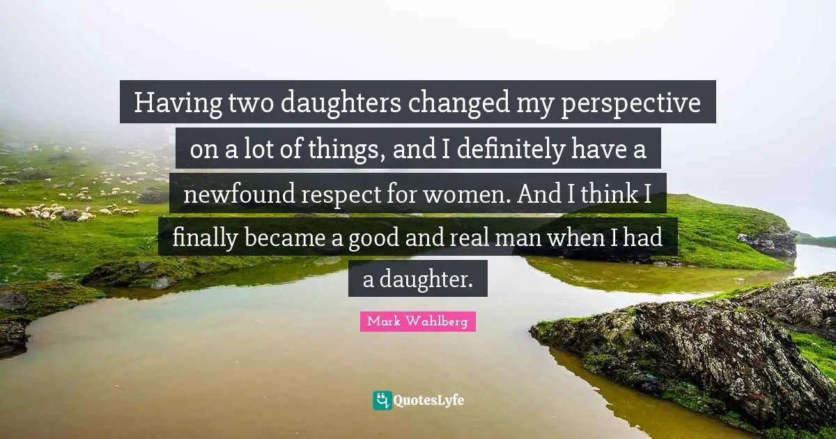 Having two daughters changed my perspective on a lot of things, and I definitely have a newfound respect for women. And I think I finally became a good and real man when I had a daughter.
