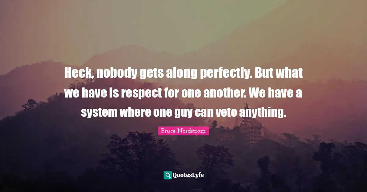 Heck, nobody gets along perfectly. But what we have is respect for one another. We have a system where one guy can veto anything.